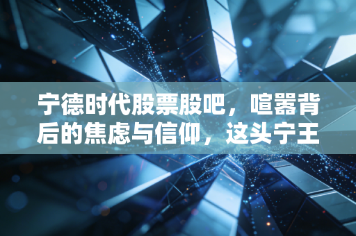 宁德时代股票股吧，喧嚣背后的焦虑与信仰，这头宁王还能带我们飞多久？