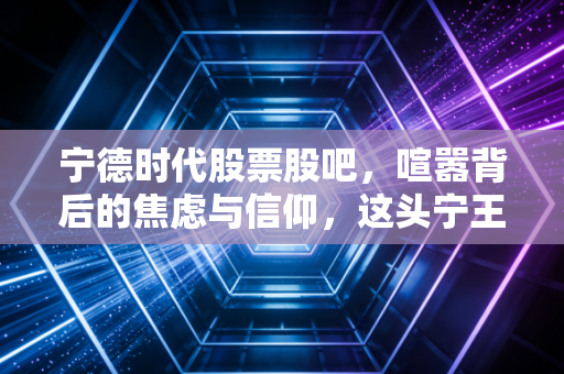 宁德时代股票股吧，喧嚣背后的焦虑与信仰，这头宁王还能带我们飞多久？