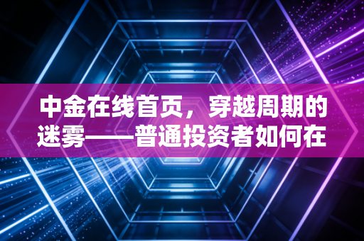 中金在线首页，穿越周期的迷雾——普通投资者如何在当下的金融变局中守住财富