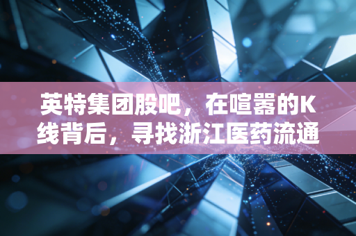英特集团股吧，在喧嚣的K线背后，寻找浙江医药流通隐形冠军的长期价值