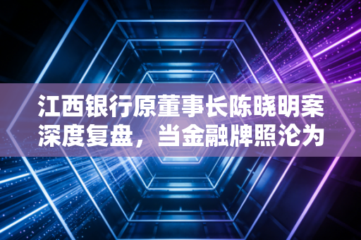 江西银行原董事长陈晓明案深度复盘，当金融牌照沦为个人的提款机