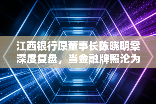 江西银行原董事长陈晓明案深度复盘，当金融牌照沦为个人的提款机
