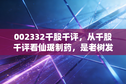 002332千股千评，从千股千评看仙琚制药，是老树发新芽还是温水煮青蛙？