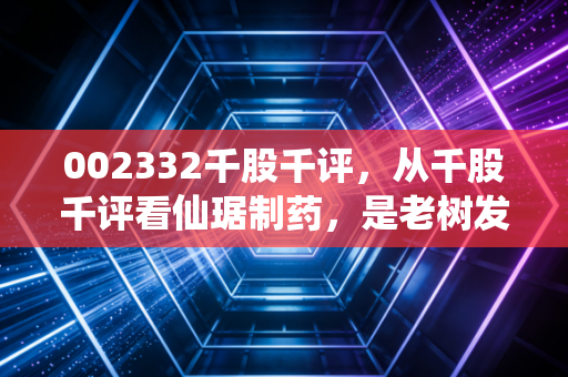 002332千股千评，从千股千评看仙琚制药，是老树发新芽还是温水煮青蛙？