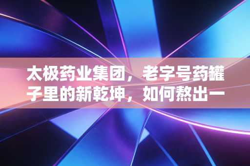 太极药业集团，老字号药罐子里的新乾坤，如何熬出一锅好汤？