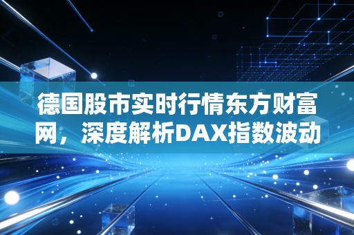 德国股市实时行情东方财富网，深度解析DAX指数波动背后的经济密码与投资机遇