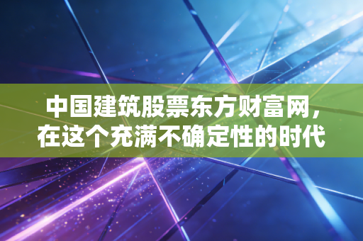 中国建筑股票东方财富网，在这个充满不确定性的时代，我们要如何读懂这只万亿巨轮？