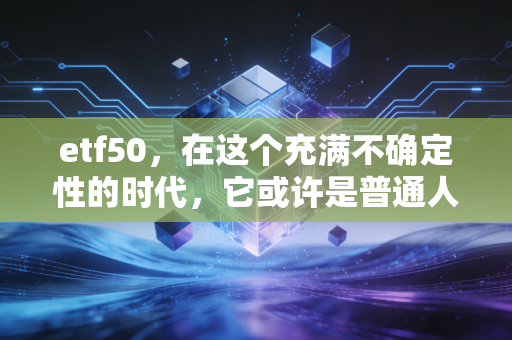 etf50，在这个充满不确定性的时代，它或许是普通人最踏实的避风港