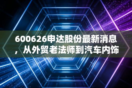 600626申达股份最新消息,从外贸老法师到汽车内饰新赛道,这只老牌上海股还值得坚守吗?