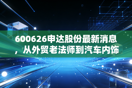 600626申达股份最新消息，从外贸老法师到汽车内饰新赛道，这只老牌上海股还值得坚守吗？