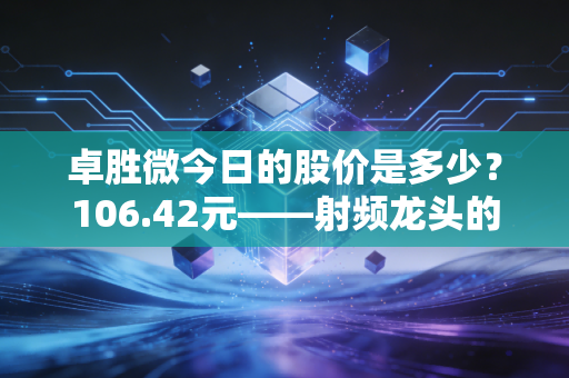 卓胜微今日的股价是多少?106.42元——射频龙头的至暗时刻还是黎明前的微光?