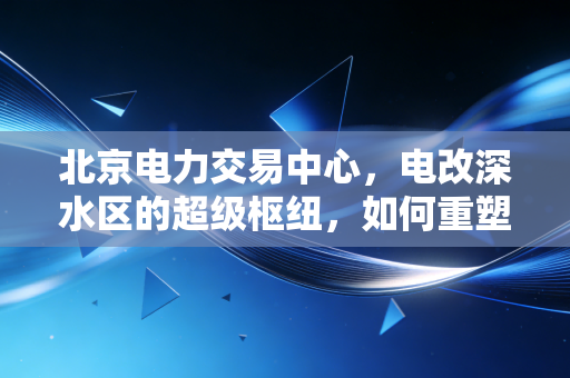 北京电力交易中心，电改深水区的超级枢纽，如何重塑中国能源经济的版图？