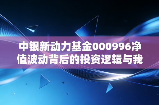 中银新动力基金000996净值波动背后的投资逻辑与我们在震荡市中的生存之道