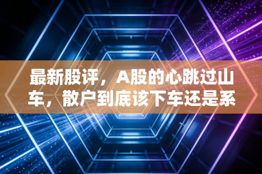 最新股评，A股的心跳过山车，散户到底该下车还是系好安全带？