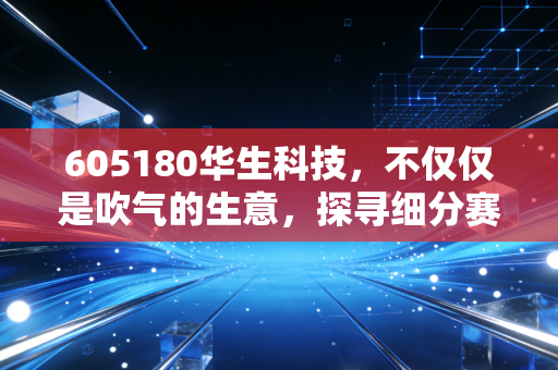 605180华生科技，不仅仅是吹气的生意，探寻细分赛道的隐形冠军