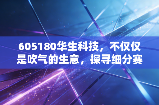 605180华生科技，不仅仅是吹气的生意，探寻细分赛道的隐形冠军