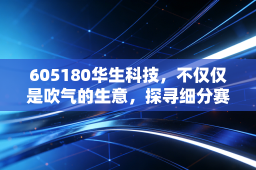605180华生科技，不仅仅是吹气的生意，探寻细分赛道的隐形冠军