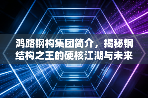 鸿路钢构集团简介，揭秘钢结构之王的硬核江湖与未来隐忧