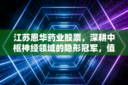 江苏恩华药业股票,深耕中枢神经领域的隐形冠军,值得长情陪伴的慢牛