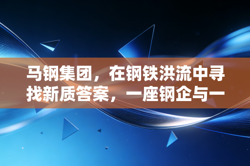 马钢集团，在钢铁洪流中寻找新质答案，一座钢企与一座城的共生启示