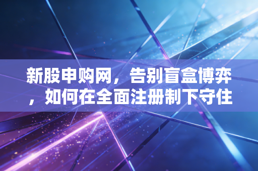 新股申购网，告别盲盒博弈，如何在全面注册制下守住钱袋子？