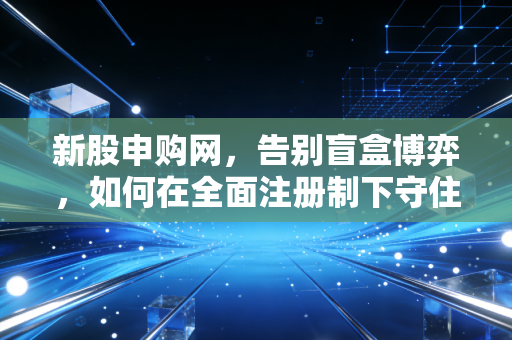 新股申购网，告别盲盒博弈，如何在全面注册制下守住钱袋子？