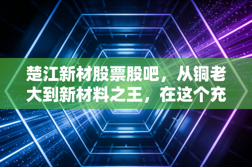 楚江新材股票股吧，从铜老大到新材料之王，在这个充满变数的周期里，我们该如何自处？