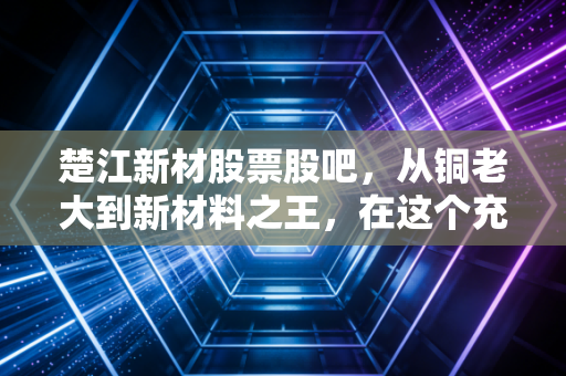楚江新材股票股吧，从铜老大到新材料之王，在这个充满变数的周期里，我们该如何自处？