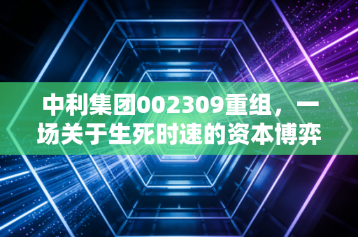 中利集团002309重组,一场关于生死时速的资本博弈,散户该何去何从?