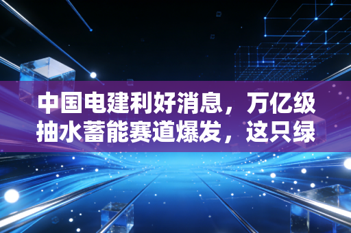 中国电建利好消息，万亿级抽水蓄能赛道爆发，这只绿电巨兽正在迎来价值重估