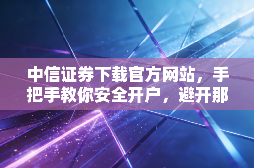 中信证券下载官方网站，手把手教你安全开户，避开那些理财路上的数字陷阱