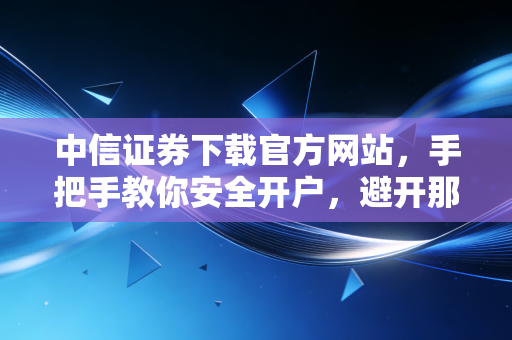 中信证券下载官方网站，手把手教你安全开户，避开那些理财路上的数字陷阱