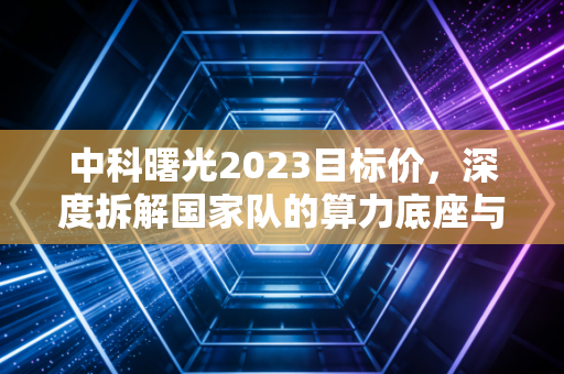 中科曙光2023目标价，深度拆解国家队的算力底座与估值重塑，我看好的核心逻辑