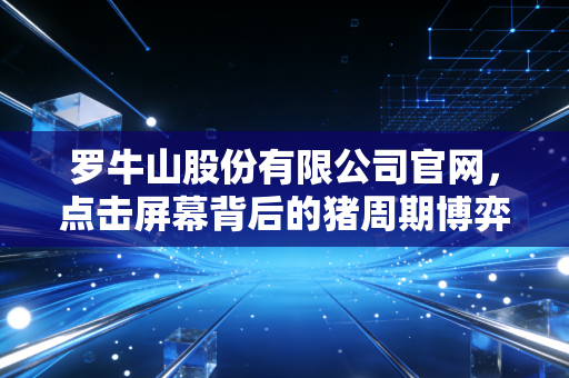 罗牛山股份有限公司官网，点击屏幕背后的猪周期博弈与自贸港红利下的真实罗牛山