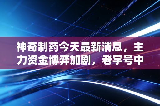 神奇制药今天最新消息,主力资金博弈加剧,老字号中药股的神奇还能持续多久?