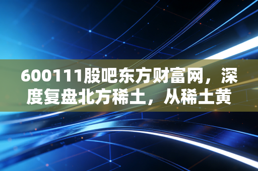 600111股吧东方财富网，深度复盘北方稀土，从稀土黄金到股民心中的过山车