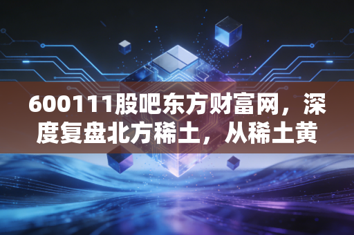 600111股吧东方财富网,深度复盘北方稀土,从稀土黄金到股民心中的过山车