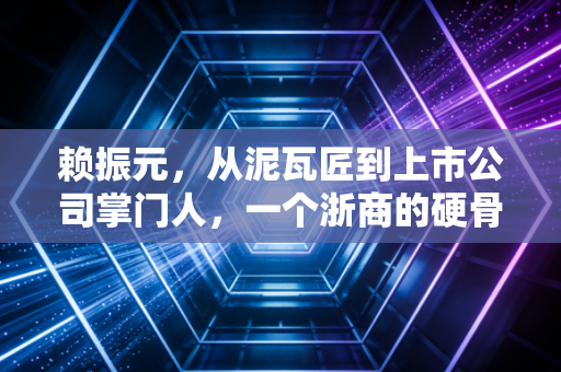 赖振元,从泥瓦匠到上市公司掌门人,一个浙商的硬骨头与时代悲歌