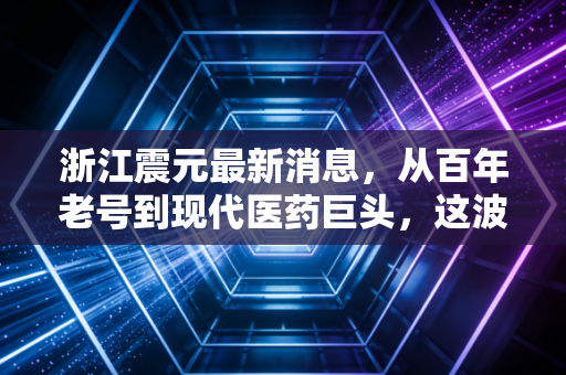 浙江震元最新消息，从百年老号到现代医药巨头，这波转型能打几分？