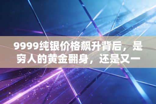 9999纯银价格飙升背后，是穷人的黄金翻身，还是又一个接盘陷阱？