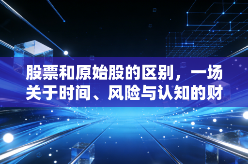 股票和原始股的区别,一场关于时间、风险与认知的财富博弈