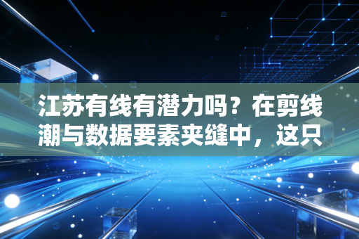江苏有线有潜力吗？在剪线潮与数据要素夹缝中，这只国企大象还能起舞吗？