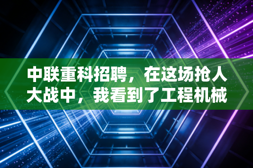 中联重科招聘，在这场抢人大战中，我看到了工程机械行业的下一个春天