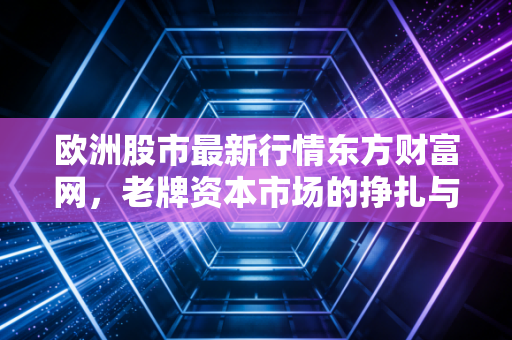 欧洲股市最新行情东方财富网,老牌资本市场的挣扎与新生,普通投资者该如何借势?