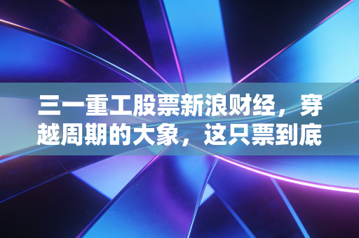 三一重工股票新浪财经,穿越周期的大象,这只票到底值不值得拿?