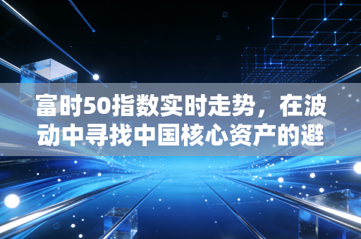 富时50指数实时走势,在波动中寻找中国核心资产的避风港与新引擎