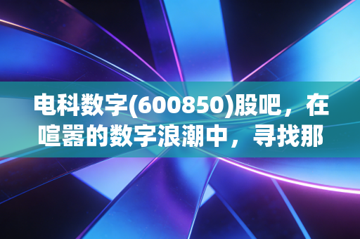 电科数字(600850)股吧,在喧嚣的数字浪潮中,寻找那只长跑健将的真正价值