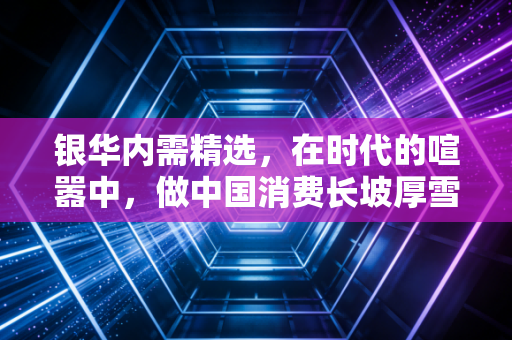 银华内需精选,在时代的喧嚣中,做中国消费长坡厚雪的耐心守望者