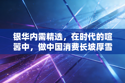 银华内需精选,在时代的喧嚣中,做中国消费长坡厚雪的耐心守望者