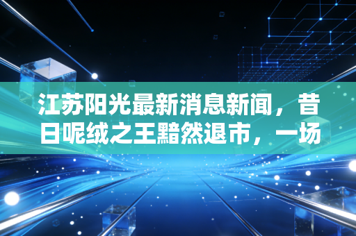 江苏阳光最新消息新闻,昔日呢绒之王黯然退市,一场光伏幻梦与投资者的血泪教训